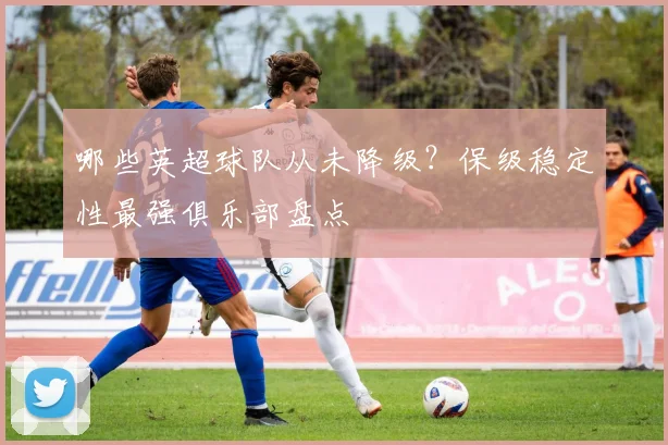 哪些英超球队从未降级？保级稳定性最强俱乐部盘点