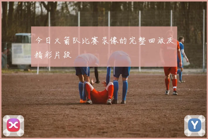 今日火箭队比赛录像的完整回放及精彩片段