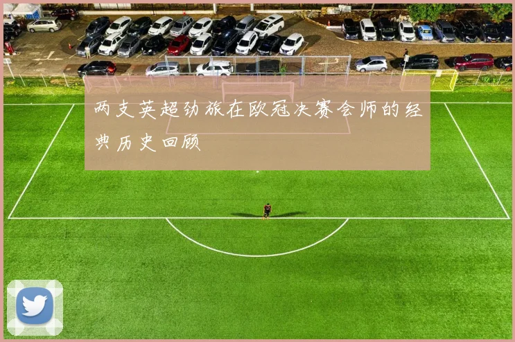 两支英超劲旅在欧冠决赛会师的经典历史回顾